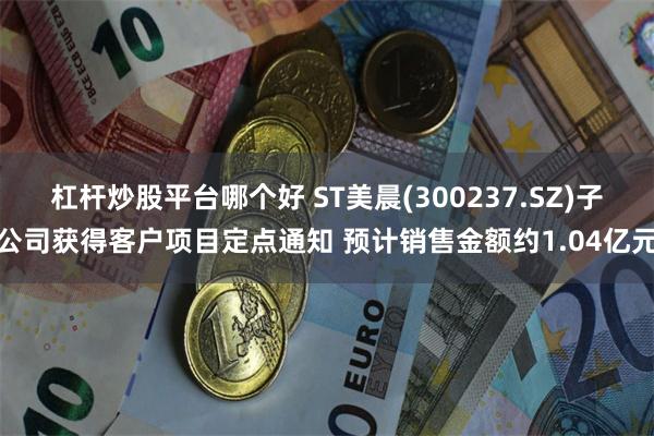 杠杆炒股平台哪个好 ST美晨(300237.SZ)子公司获得客户项目定点通知 预计销售金额约1.04亿元