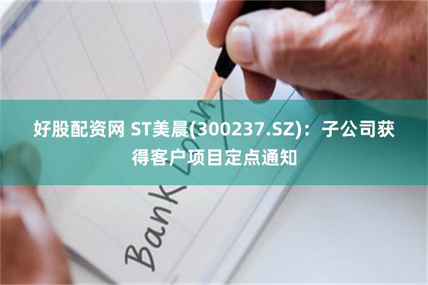 好股配资网 ST美晨(300237.SZ)：子公司获得客户项目定点通知