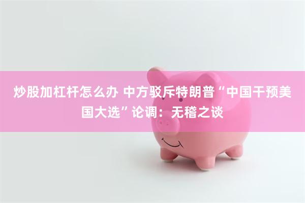 炒股加杠杆怎么办 中方驳斥特朗普“中国干预美国大选”论调：无稽之谈