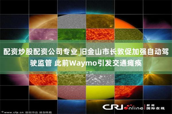 配资炒股配资公司专业 旧金山市长敦促加强自动驾驶监管 此前Waymo引发交通瘫痪