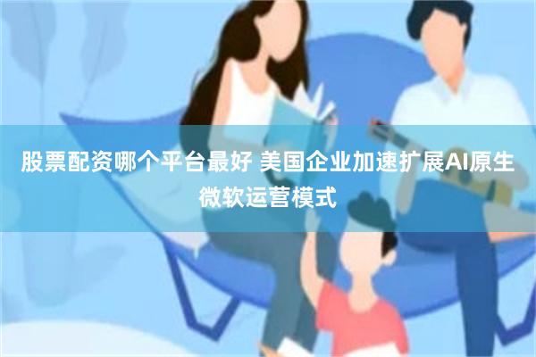 股票配资哪个平台最好 美国企业加速扩展AI原生微软运营模式