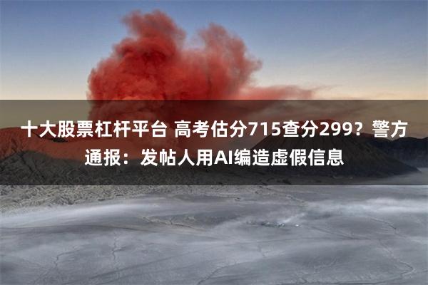 十大股票杠杆平台 高考估分715查分299？警方通报：发帖人用AI编造虚假信息