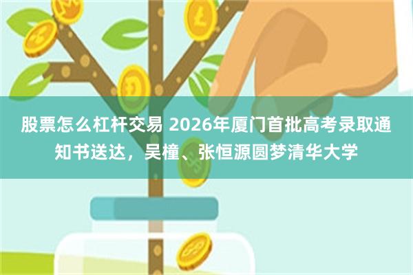 股票怎么杠杆交易 2026年厦门首批高考录取通知书送达，吴橦、张恒源圆梦清华大学
