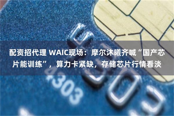配资招代理 WAIC现场：摩尔沐曦齐喊“国产芯片能训练”，算力卡紧缺，存储芯片行情看淡