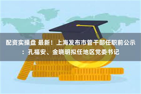 配资实操盘 最新!上海发布市管干部任职前公示:孔福安、金晓明拟任地区党委书记