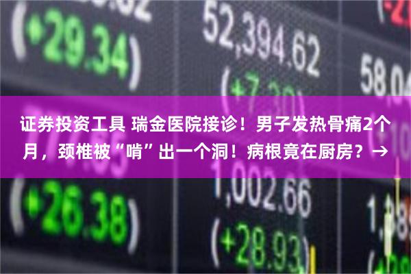 证券投资工具 瑞金医院接诊！男子发热骨痛2个月，颈椎被“啃”出一个洞！病根竟在厨房？→
