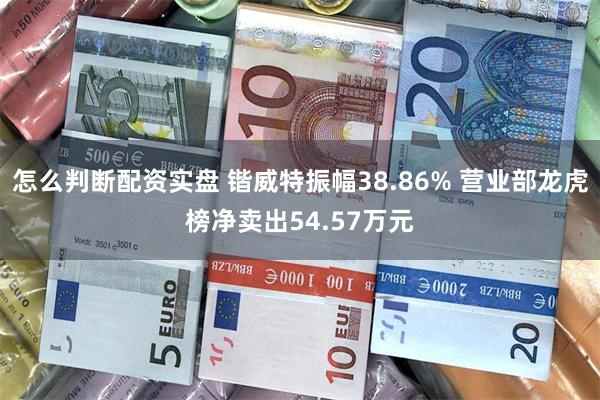 怎么判断配资实盘 锴威特振幅38.86% 营业部龙虎榜净卖出54.57万元