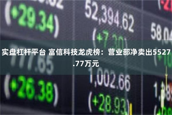 实盘杠杆平台 富信科技龙虎榜:营业部净卖出5527.77万元
