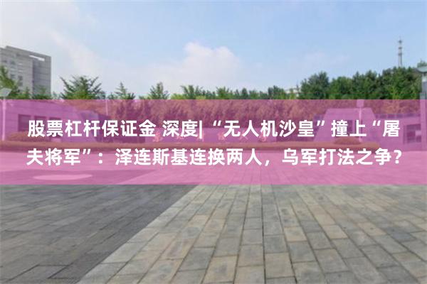 股票杠杆保证金 深度| “无人机沙皇”撞上“屠夫将军”：泽连斯基连换两人，乌军打法之争？