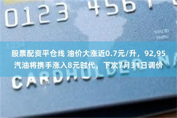 股票配资平仓线 油价大涨近0.7元/升,92,95汽油将携手涨入8元时代,下次7月31日调价