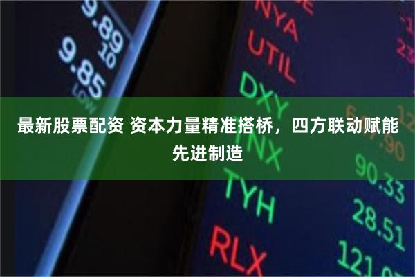 最新股票配资 资本力量精准搭桥，四方联动赋能先进制造