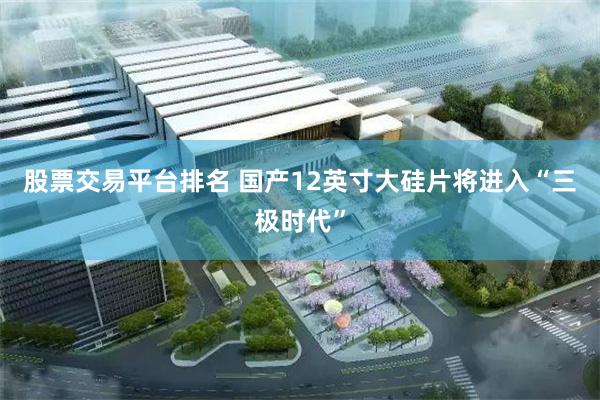 股票交易平台排名 国产12英寸大硅片将进入“三极时代”
