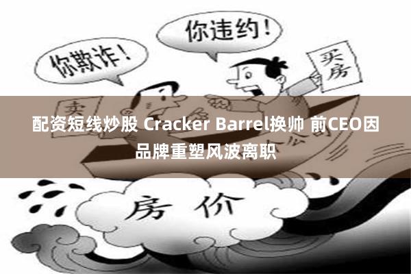 配资短线炒股 Cracker Barrel换帅 前CEO因品牌重塑风波离职