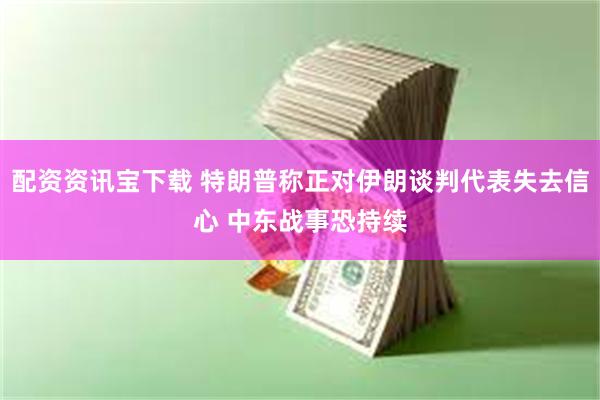 配资资讯宝下载 特朗普称正对伊朗谈判代表失去信心 中东战事恐持续