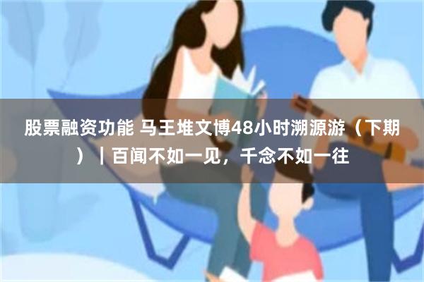 股票融资功能 马王堆文博48小时溯源游（下期）｜百闻不如一见，千念不如一往
