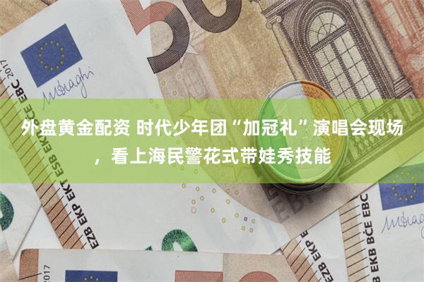 外盘黄金配资 时代少年团“加冠礼”演唱会现场,看上海民警花式带娃秀技能