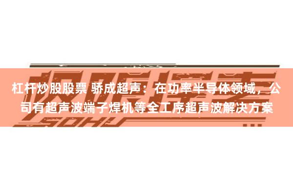 杠杆炒股股票 骄成超声：在功率半导体领域，公司有超声波端子焊机等全工序超声波解决方案