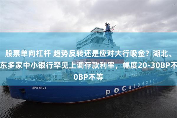 股票单向杠杆 趋势反转还是应对大行吸金?湖北、广东多家中小银行罕见上调存款利率,幅度20-30BP不等