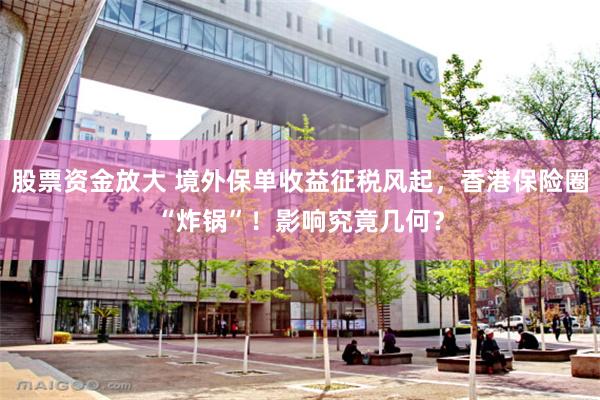 股票资金放大 境外保单收益征税风起，香港保险圈“炸锅”！影响究竟几何？