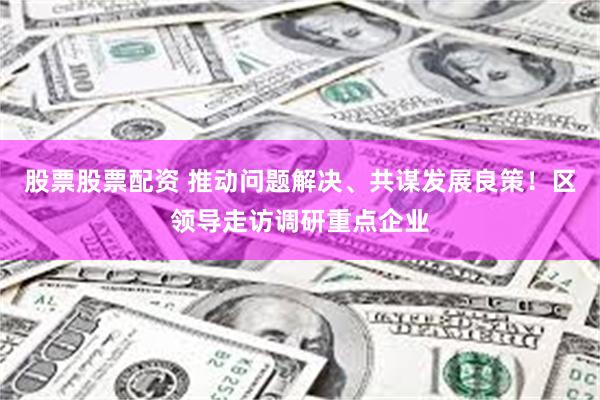 股票股票配资 推动问题解决、共谋发展良策！区领导走访调研重点企业