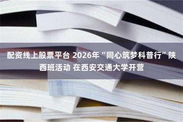 配资线上股票平台 2026年“同心筑梦科普行”陕西班活动 在西安交通大学开营