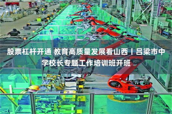 股票杠杆开通 教育高质量发展看山西丨吕梁市中学校长专题工作培训班开班