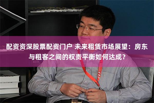 配资资深股票配资门户 未来租赁市场展望：房东与租客之间的权责平衡如何达成？