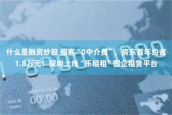什么是融资炒股 租客“0中介费”，房东首年约省1.8万元！深圳上线“乐租租”国企租赁平台