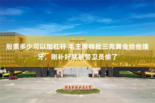 股票多少可以加杠杆 毛主席特批三克黄金给他镶牙，刚补好就被警卫员偷了