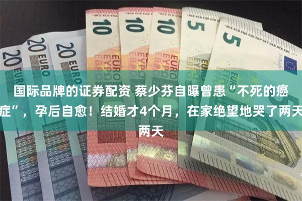 国际品牌的证券配资 蔡少芬自曝曾患“不死的癌症”，孕后自愈！结婚才4个月，在家绝望地哭了两天