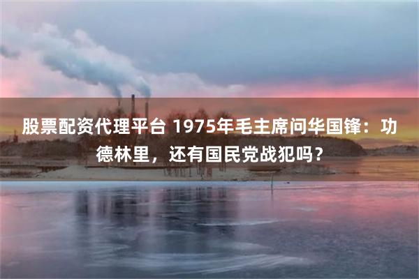股票配资代理平台 1975年毛主席问华国锋：功德林里，还有国民党战犯吗？