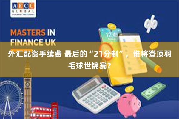 外汇配资手续费 最后的“21分制”，谁将登顶羽毛球世锦赛？