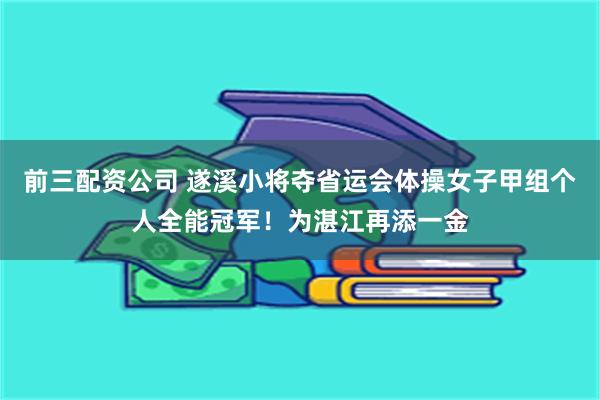 前三配资公司 遂溪小将夺省运会体操女子甲组个人全能冠军！为湛江再添一金