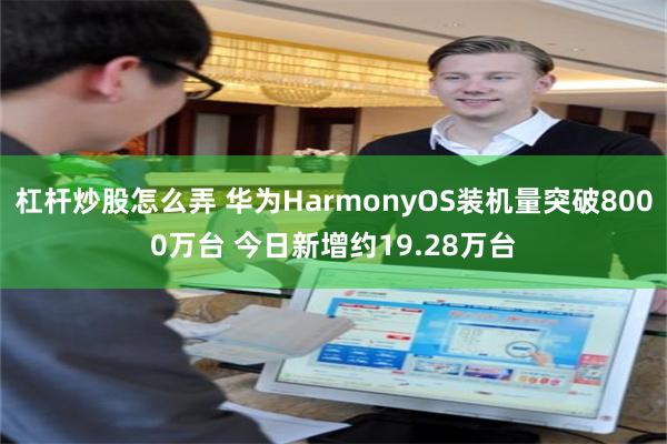 杠杆炒股怎么弄 华为HarmonyOS装机量突破8000万台 今日新增约19.28万台