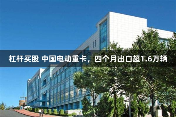 杠杆买股 中国电动重卡，四个月出口超1.6万辆