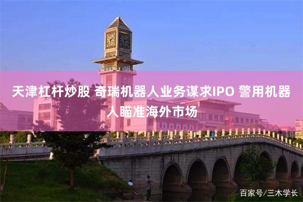 天津杠杆炒股 奇瑞机器人业务谋求IPO 警用机器人瞄准海外市场