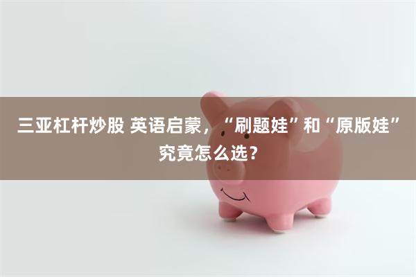 三亚杠杆炒股 英语启蒙，“刷题娃”和“原版娃”究竟怎么选？