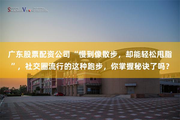 广东股票配资公司 “慢到像散步，却能轻松甩脂”，社交圈流行的这种跑步，你掌握秘诀了吗？