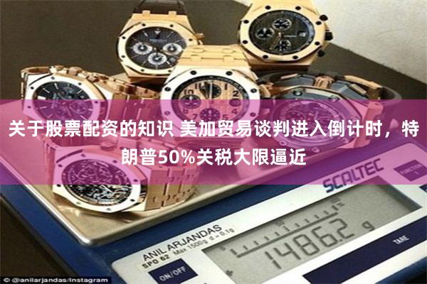 关于股票配资的知识 美加贸易谈判进入倒计时，特朗普50%关税大限逼近