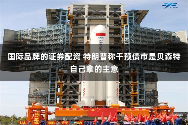国际品牌的证券配资 特朗普称干预债市是贝森特自己拿的主意