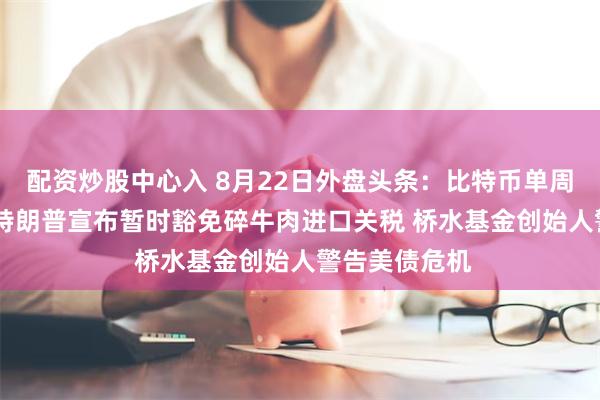配资炒股中心入 8月22日外盘头条：比特币单周飙升逾22% 特朗普宣布暂时豁免碎牛肉进口关税 桥水基金创始人警告美债危机
