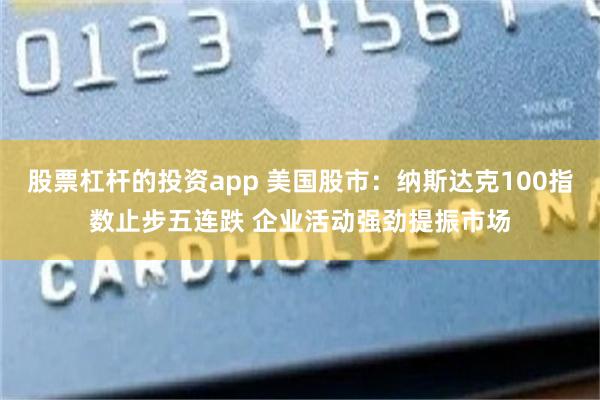 股票杠杆的投资app 美国股市：纳斯达克100指数止步五连跌 企业活动强劲提振市场