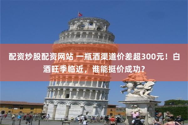 配资炒股配资网站 一瓶酒渠道价差超300元！白酒旺季临近，谁能挺价成功？
