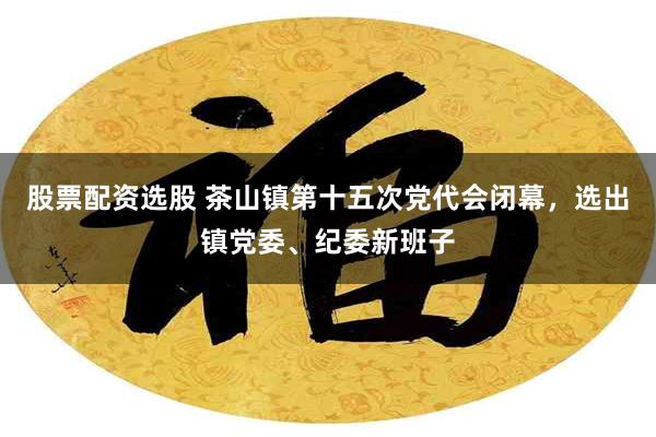 股票配资选股 茶山镇第十五次党代会闭幕，选出镇党委、纪委新班子