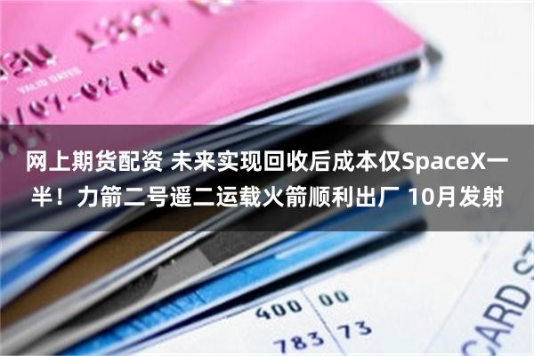 网上期货配资 未来实现回收后成本仅SpaceX一半！力箭二号遥二运载火箭顺利出厂 10月发射