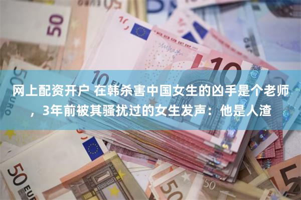 网上配资开户 在韩杀害中国女生的凶手是个老师，3年前被其骚扰过的女生发声：他是人渣