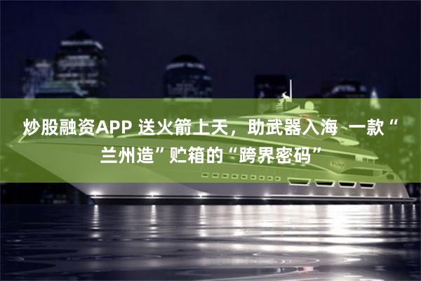 炒股融资APP 送火箭上天，助武器入海  一款“兰州造”贮箱的“跨界密码”