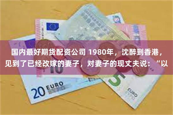 国内最好期货配资公司 1980年，沈醉到香港，见到了已经改嫁的妻子，对妻子的现丈夫说：“以