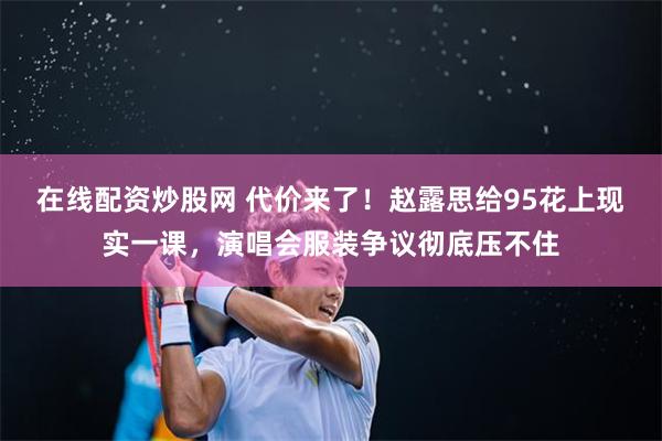 在线配资炒股网 代价来了！赵露思给95花上现实一课，演唱会服装争议彻底压不住