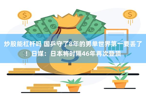 炒股能杠杆吗 国乒守了8年的男单世界第一要丢了！日媒：日本将时隔46年再次登顶
